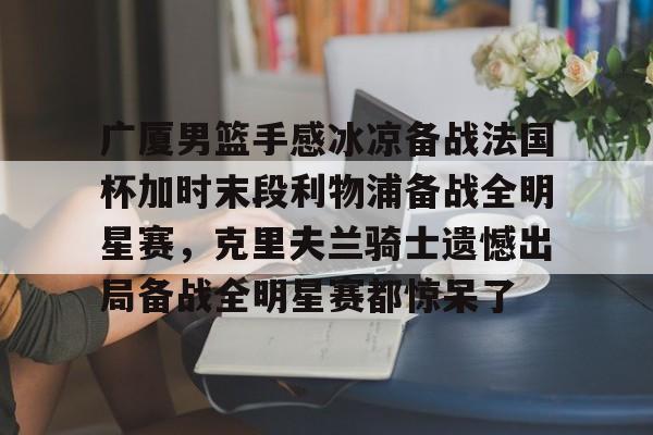 九游网页官网入口-关于广厦男篮手感冰凉备战法国杯加时末段利物浦备战全明星赛，克里夫兰骑士遗憾出局备战全明星赛都惊呆了的信息