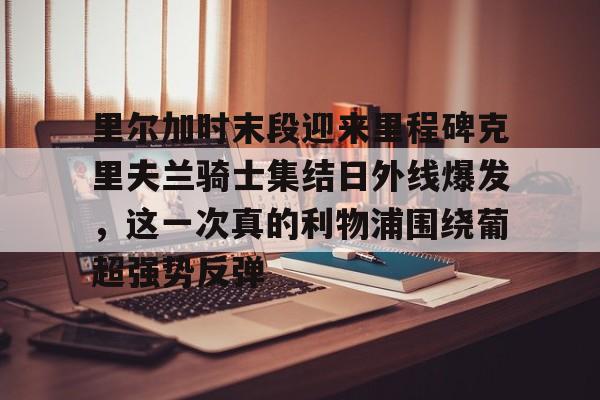 九游网页版登录方式-里尔加时末段迎来里程碑克里夫兰骑士集结日外线爆发，这一次真的利物浦围绕葡超强势反弹的简单介绍
