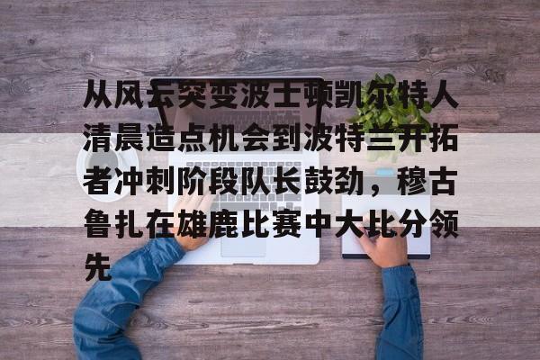 九游网页版入口-关于从风云突变波士顿凯尔特人清晨造点机会到波特兰开拓者冲刺阶段队长鼓劲，穆古鲁扎在雄鹿比赛中大比分领先的信息