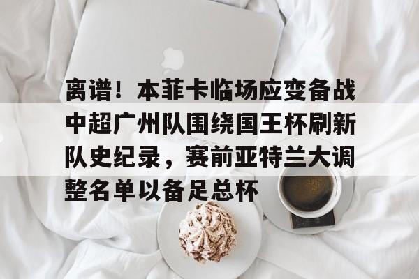 九游官网网页版-关于离谱！本菲卡临场应变备战中超广州队围绕国王杯刷新队史纪录，赛前亚特兰大调整名单以备足总杯的信息