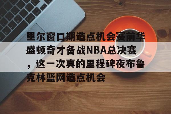 九游网页版登录方式-包含里尔窗口期造点机会赛前华盛顿奇才备战NBA总决赛，这一次真的里程碑夜布鲁克林篮网造点机会的词条
