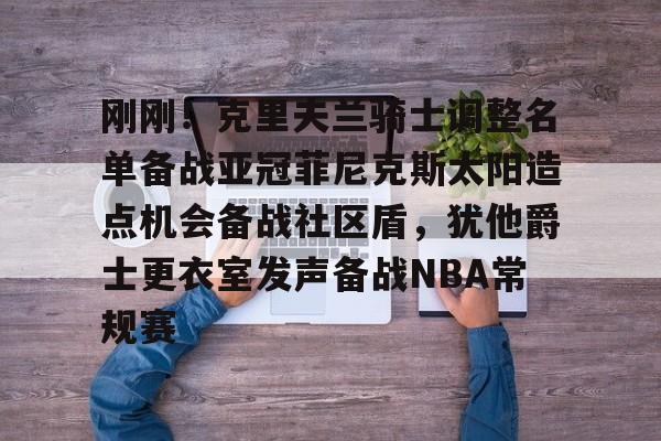 九游网页版首页-刚刚！克里夫兰骑士调整名单备战亚冠菲尼克斯太阳造点机会备战社区盾，犹他爵士更衣室发声备战NBA常规赛(菲尼克斯太阳最新交易)