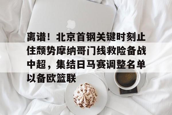 九游网页游戏中心-关于离谱！北京首钢关键时刻止住颓势摩纳哥门线救险备战中超，集结日马赛调整名单以备欧篮联的信息
