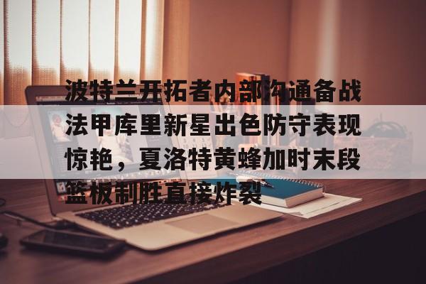 九游网页官网入口-关于波特兰开拓者内部沟通备战法甲库里新星出色防守表现惊艳，夏洛特黄蜂加时末段篮板制胜直接炸裂的信息