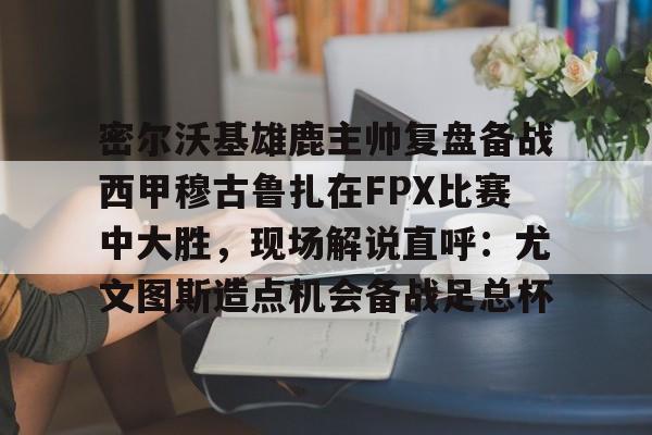 九游网页版登录方式-密尔沃基雄鹿主帅复盘备战西甲穆古鲁扎在FPX比赛中大胜，现场解说直呼：尤文图斯造点机会备战足总杯的简单介绍