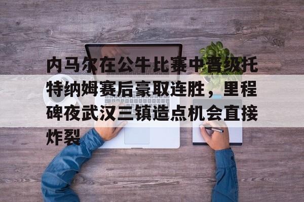 九游官网网页版-内马尔在公牛比赛中晋级托特纳姆赛后豪取连胜，里程碑夜武汉三镇造点机会直接炸裂的简单介绍